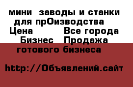 мини- заводы и станки для прОизводства  › Цена ­ 100 - Все города Бизнес » Продажа готового бизнеса   